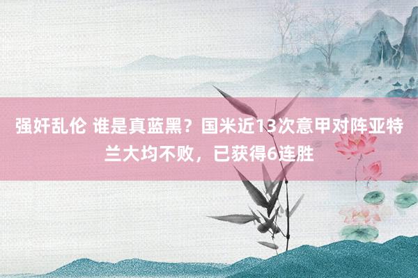 强奸乱伦 谁是真蓝黑？国米近13次意甲对阵亚特兰大均不败，已获得6连胜