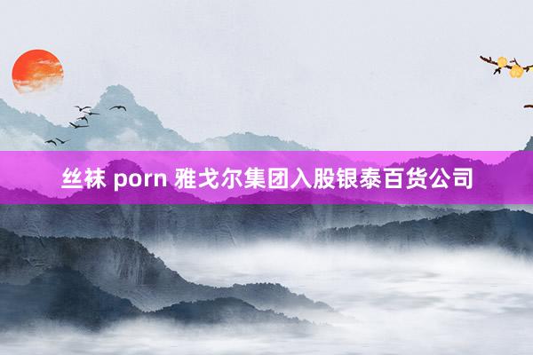 丝袜 porn 雅戈尔集团入股银泰百货公司