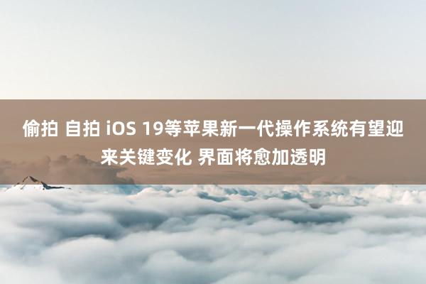 偷拍 自拍 iOS 19等苹果新一代操作系统有望迎来关键变化 界面将愈加透明