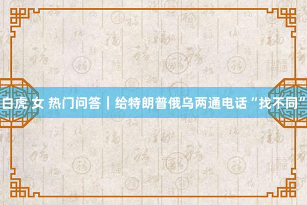 白虎 女 热门问答｜给特朗普俄乌两通电话“找不同”