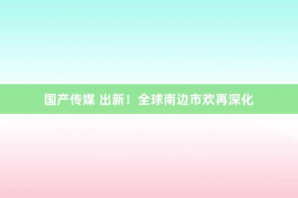国产传媒 出新！全球南边市欢再深化