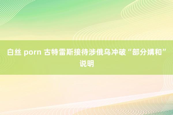 白丝 porn 古特雷斯接待涉俄乌冲破“部分媾和”说明