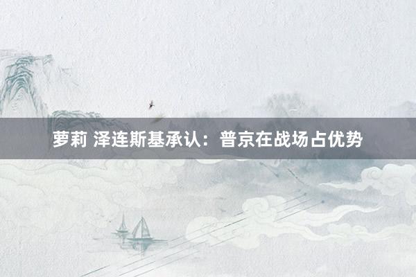 萝莉 泽连斯基承认：普京在战场占优势