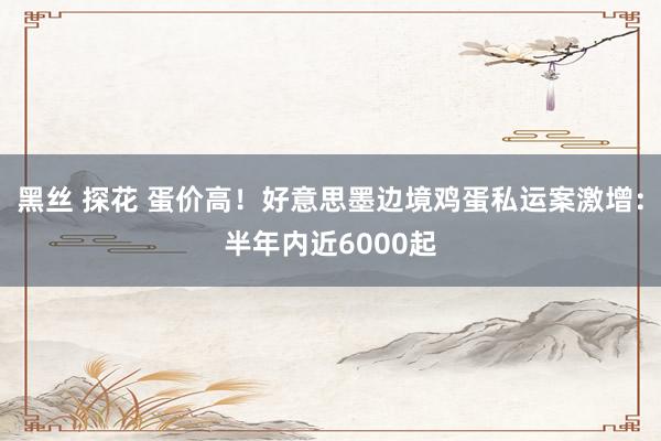 黑丝 探花 蛋价高！好意思墨边境鸡蛋私运案激增：半年内近6000起