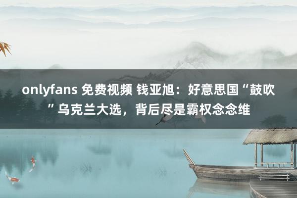 onlyfans 免费视频 钱亚旭：好意思国“鼓吹”乌克兰大选，背后尽是霸权念念维