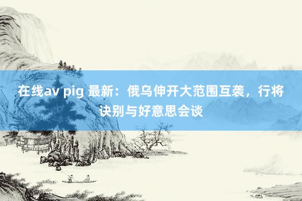 在线av pig 最新：俄乌伸开大范围互袭，行将诀别与好意思会谈