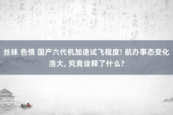 丝袜 色情 国产六代机加速试飞程度! 航办事态变化浩大， 究竟诠释了什么?