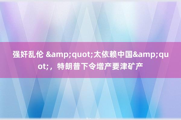 强奸乱伦 &quot;太依赖中国&quot;，特朗普下令增产要津矿产