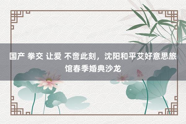 国产 拳交 让爱 不啻此刻，沈阳和平艾好意思旅馆春季婚典沙龙