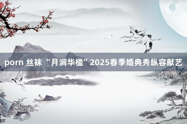 porn 丝袜 “月涧华楹”2025春季婚典秀纵容献艺