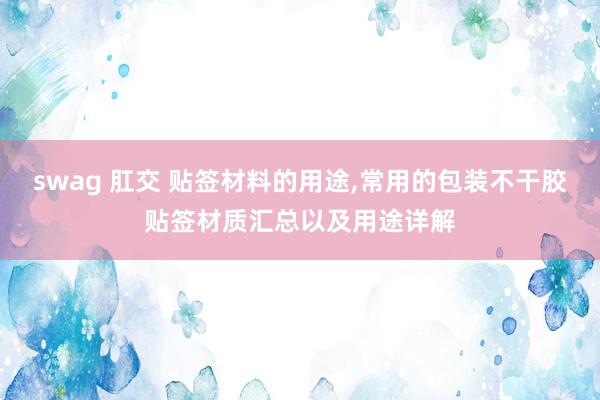 swag 肛交 贴签材料的用途，常用的包装不干胶贴签材质汇总以及用途详解