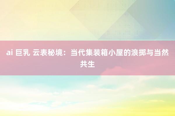 ai 巨乳 云表秘境：当代集装箱小屋的浪掷与当然共生