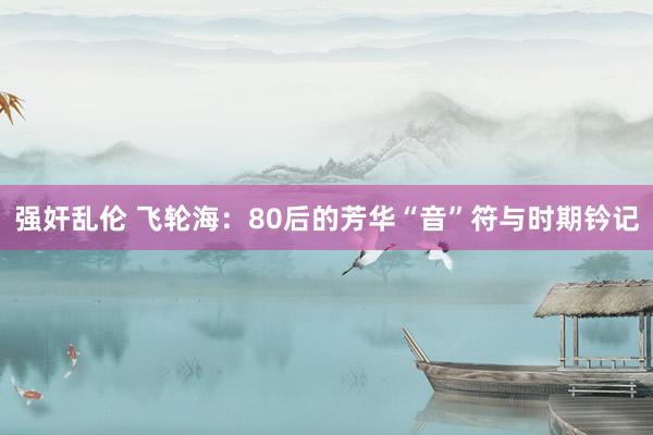 强奸乱伦 飞轮海：80后的芳华“音”符与时期钤记