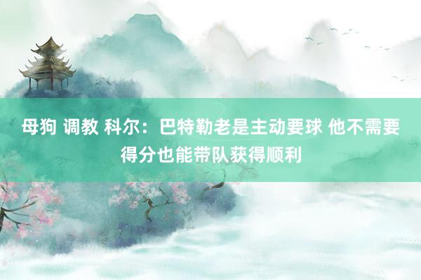 母狗 调教 科尔：巴特勒老是主动要球 他不需要得分也能带队获得顺利
