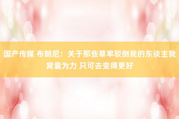 国产传媒 布朗尼：关于那些草率驳倒我的东谈主我窝囊为力 只可去变得更好