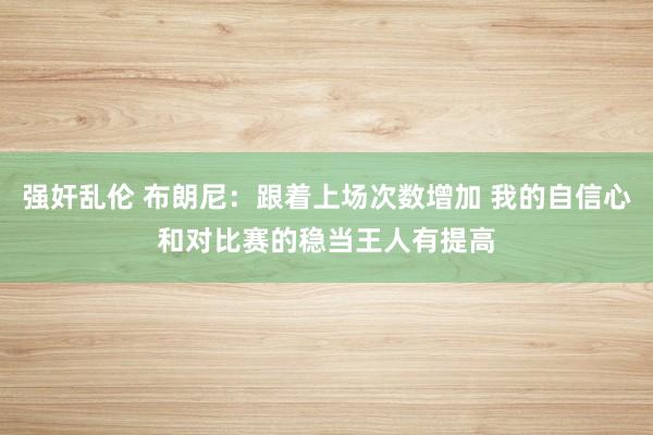 强奸乱伦 布朗尼：跟着上场次数增加 我的自信心和对比赛的稳当王人有提高