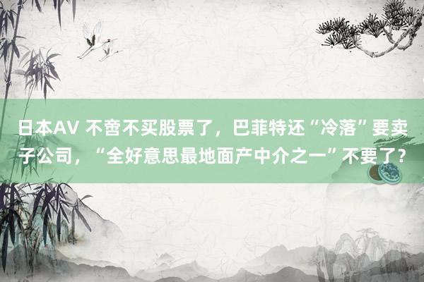 日本AV 不啻不买股票了，巴菲特还“冷落”要卖子公司，“全好意思最地面产中介之一”不要了？