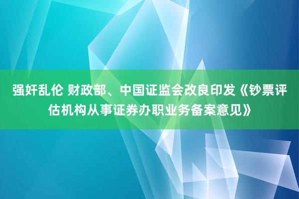 强奸乱伦 财政部、中国证监会改良印发《钞票评估机构从事证券办职业务备案意见》