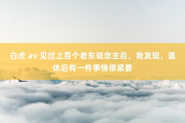白虎 av 见过上百个老东说念主后，我发现，退休后有一件事情很紧要