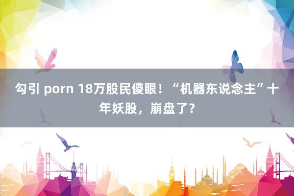 勾引 porn 18万股民傻眼！“机器东说念主”十年妖股，崩盘了？