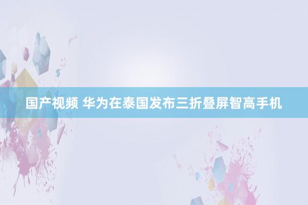 国产视频 华为在泰国发布三折叠屏智高手机