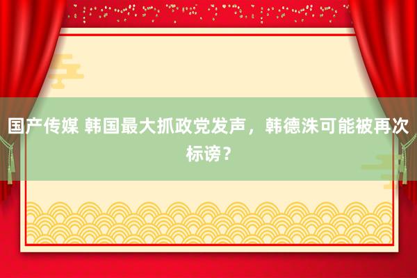 国产传媒 韩国最大抓政党发声，韩德洙可能被再次标谤？