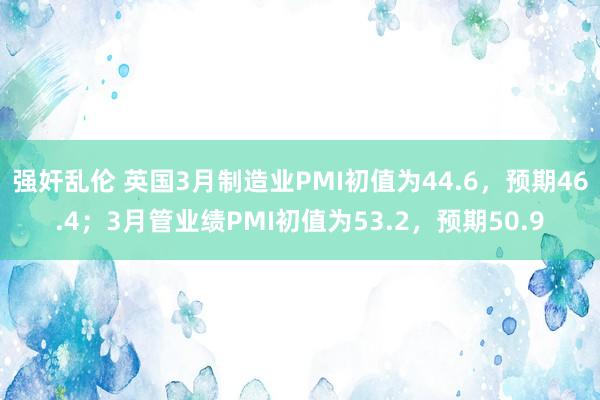 强奸乱伦 英国3月制造业PMI初值为44.6，预期46.4；3月管业绩PMI初值为53.2，预期50.9
