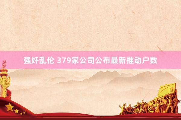 强奸乱伦 379家公司公布最新推动户数