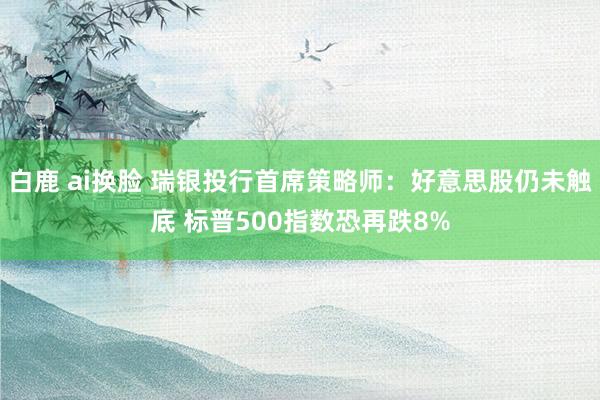 白鹿 ai换脸 瑞银投行首席策略师：好意思股仍未触底 标普500指数恐再跌8%