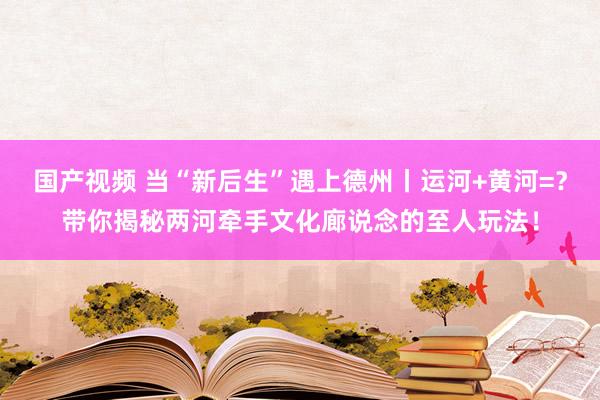国产视频 当“新后生”遇上德州丨运河+黄河=？带你揭秘两河牵手文化廊说念的至人玩法！