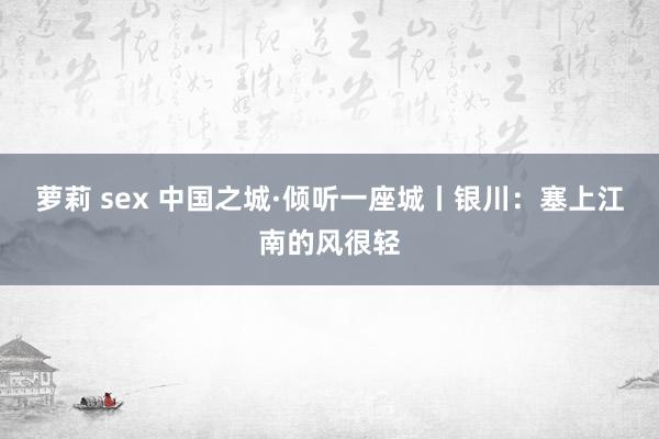 萝莉 sex 中国之城·倾听一座城丨银川：塞上江南的风很轻