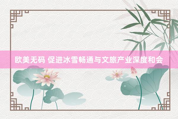 欧美无码 促进冰雪畅通与文旅产业深度和会
