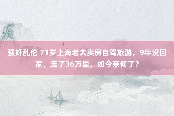 强奸乱伦 71岁上海老太卖房自驾旅游，9年没回家，走了36万里，如今奈何了？