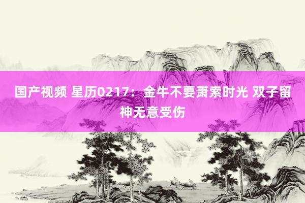 国产视频 星历0217：金牛不要萧索时光 双子留神无意受伤