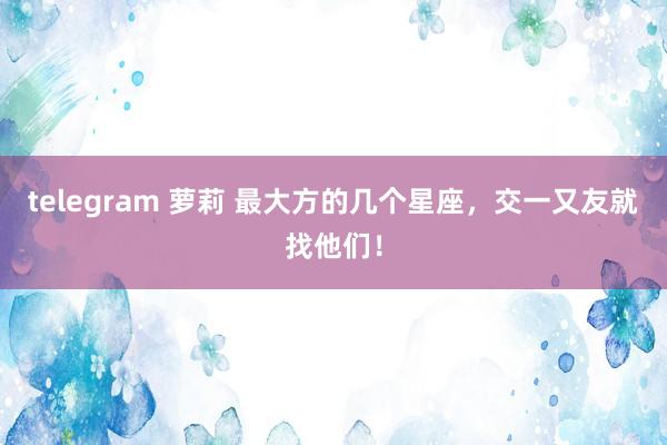 telegram 萝莉 最大方的几个星座，交一又友就找他们！