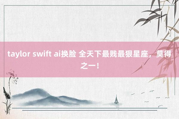 taylor swift ai换脸 全天下最贱最狠星座，莫得之一！
