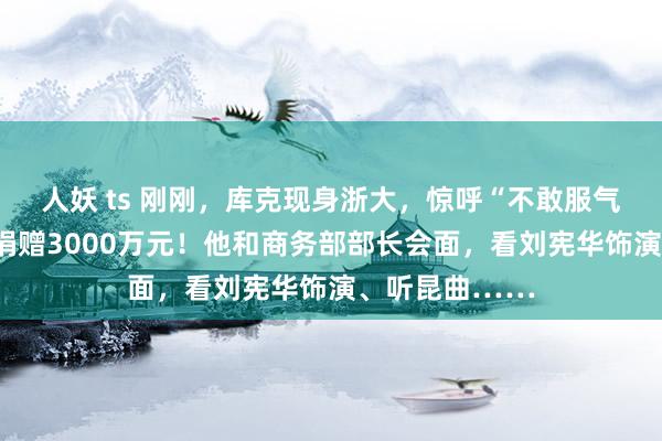 人妖 ts 刚刚，库克现身浙大，惊呼“不敢服气”！苹果通知捐赠3000万元！他和商务部部长会面，看刘宪华饰演、听昆曲……