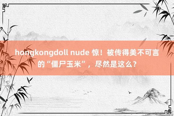 hongkongdoll nude 惊！被传得美不可言的“僵尸玉米”，尽然是这么？