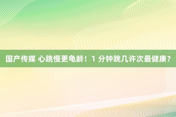 国产传媒 心跳慢更龟龄！1 分钟跳几许次最健康？