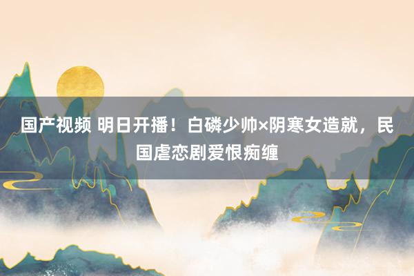 国产视频 明日开播！白磷少帅×阴寒女造就，民国虐恋剧爱恨痴缠