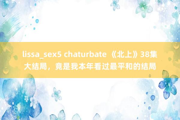 lissa_sex5 chaturbate 《北上》38集大结局，竟是我本年看过最平和的结局