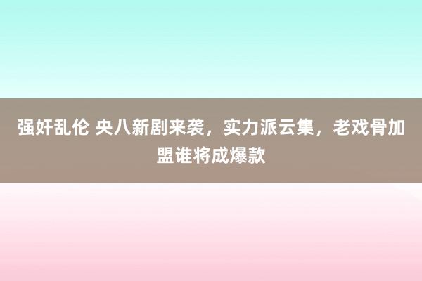 强奸乱伦 央八新剧来袭，实力派云集，老戏骨加盟谁将成爆款