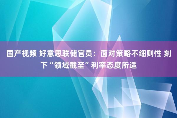 国产视频 好意思联储官员：面对策略不细则性 刻下“领域截至”利率态度所适