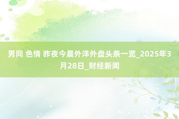 男同 色情 昨夜今晨外洋外盘头条一览_2025年3月28日_财经新闻