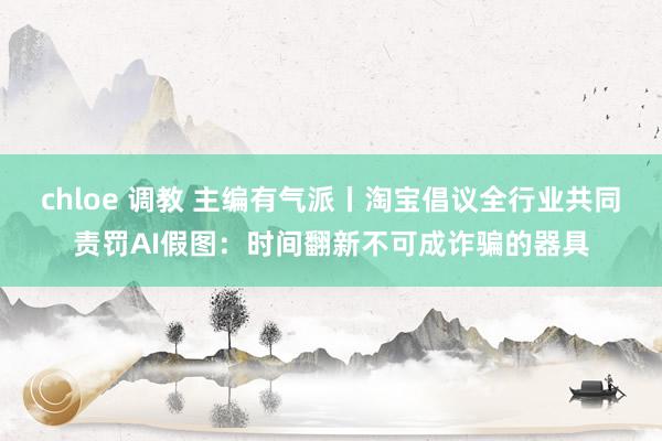 chloe 调教 主编有气派丨淘宝倡议全行业共同责罚AI假图：时间翻新不可成诈骗的器具