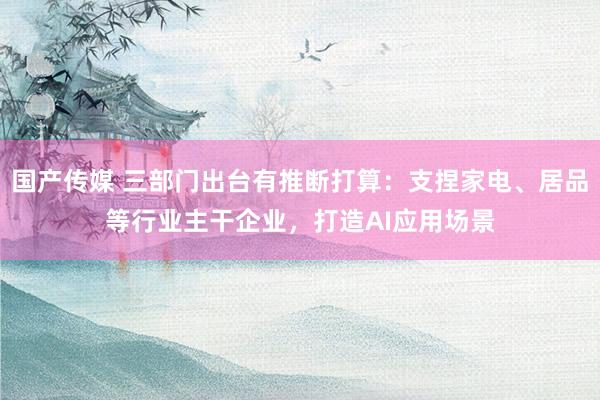 国产传媒 三部门出台有推断打算：支捏家电、居品等行业主干企业，打造AI应用场景