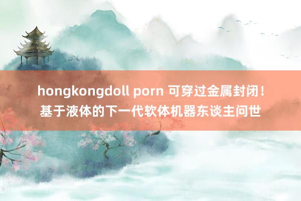 hongkongdoll porn 可穿过金属封闭！基于液体的下一代软体机器东谈主问世