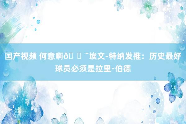 国产视频 何意啊😯埃文-特纳发推：历史最好球员必须是拉里-伯德