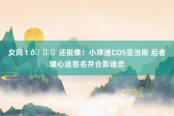 女同 t 😂还挺像！小球迷COS亚当斯 后者暖心送签名并合影迷恋