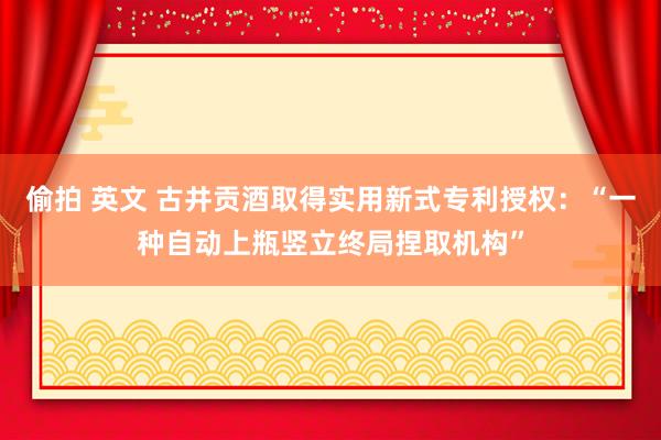 偷拍 英文 古井贡酒取得实用新式专利授权：“一种自动上瓶竖立终局捏取机构”